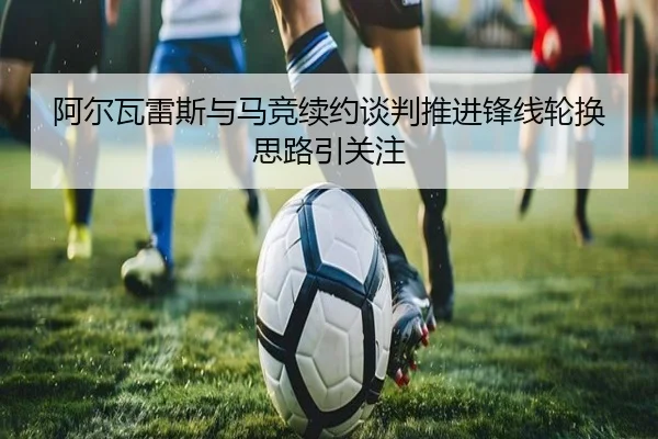 阿尔瓦雷斯与马竞续约谈判推进锋线轮换思路引关注