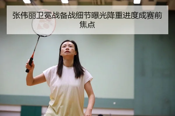 张伟丽卫冕战备战细节曝光降重进度成赛前焦点
